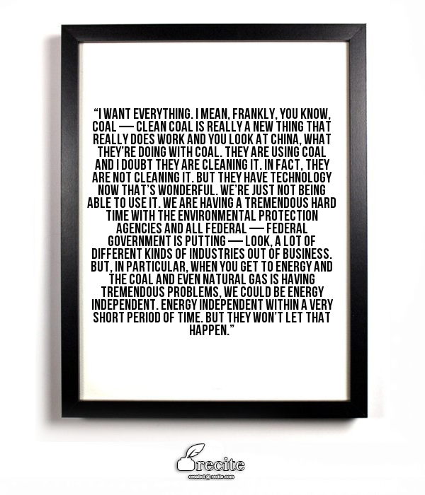 “I want everything. I mean, frankly, you know, coal — clean coal is really a new thing that really does work and you look at China, what they’re doing with coal. They are using coal and I doubt they are cleaning it. In fact, they are not cleaning it. But they have technology now that’s wonderful. We’re just not being able to use it. We are having a tremendous hard time with the environmental protection agencies and all federal — federal government is putting — look, a lot of different kinds of industries out of business. But, in particular, when you get to energy and the coal and even natural gas is having tremendous problems, we could be energy independent. Energy independent within a very short period of time. But they won’t let that happen.”